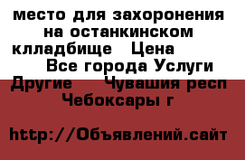 место для захоронения на останкинском клладбище › Цена ­ 1 000 000 - Все города Услуги » Другие   . Чувашия респ.,Чебоксары г.